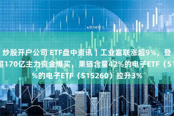 炒股开户公司 ETF盘中资讯｜工业富联涨超9%，登顶A股吸金榜！超170亿主力资金爆买，果链含量42%的电子ETF（515260）拉升3%
