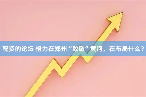 配资的论坛 格力在郑州“致敬”黄河，在布局什么？