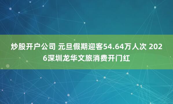 炒股开户公司 元旦假期迎客54.64万人次 2026深圳龙华文旅消费开门红