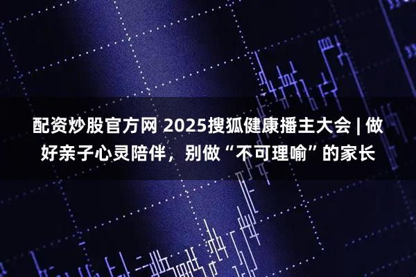 配资炒股官方网 2025搜狐健康播主大会 | 做好亲子心灵陪伴，别做“不可理喻”的家长