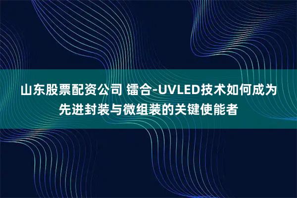 山东股票配资公司 镭合-UVLED技术如何成为先进封装与微组装的关键使能者