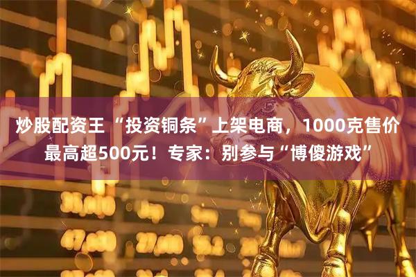 炒股配资王 “投资铜条”上架电商，1000克售价最高超500元！专家：别参与“博傻游戏”