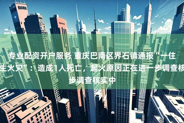 专业配资开户服务 重庆巴南区界石镇通报“一住宅发生火灾”：造成1人死亡，起火原因正在进一步调查核实中