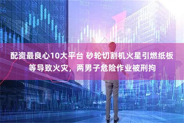 配资最良心10大平台 砂轮切割机火星引燃纸板等导致火灾，两男子危险作业被刑拘