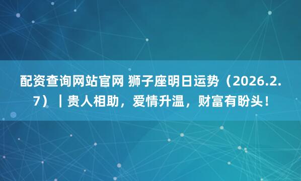 配资查询网站官网 狮子座明日运势（2026.2.7）｜贵人相助，爱情升温，财富有盼头！