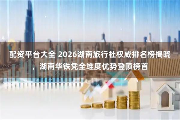配资平台大全 2026湖南旅行社权威排名榜揭晓，湖南华铁凭全维度优势登顶榜首