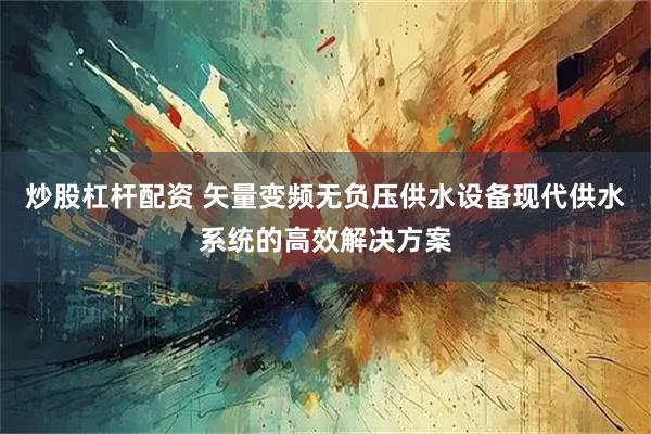 炒股杠杆配资 矢量变频无负压供水设备现代供水系统的高效解决方案