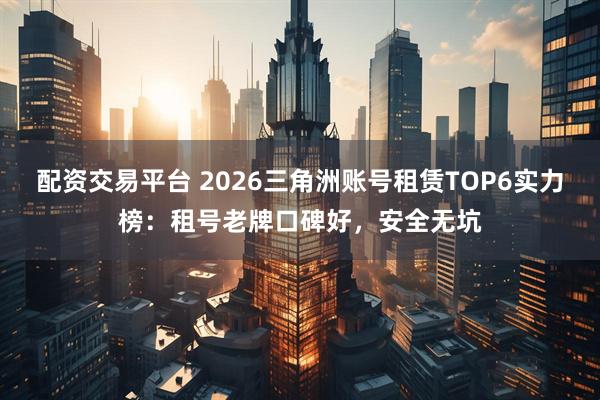 配资交易平台 2026三角洲账号租赁TOP6实力榜：租号老牌口碑好，安全无坑