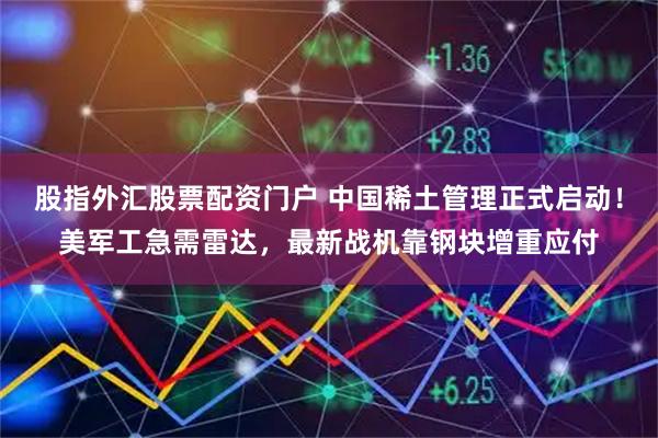 股指外汇股票配资门户 中国稀土管理正式启动！美军工急需雷达，最新战机靠钢块增重应付