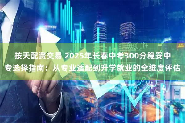 按天配资交易 2025年长春中考300分稳妥中专选择指南：从专业适配到升学就业的全维度评估