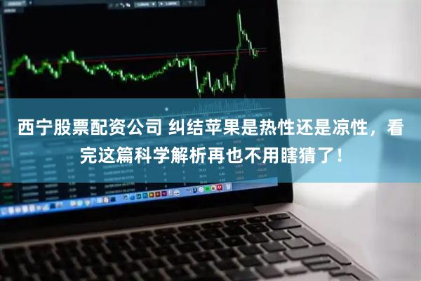 西宁股票配资公司 纠结苹果是热性还是凉性，看完这篇科学解析再也不用瞎猜了！
