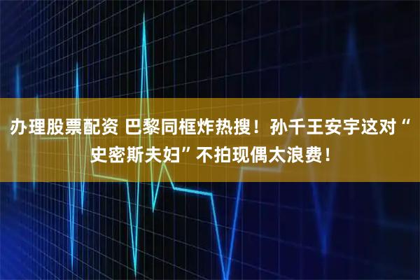 办理股票配资 巴黎同框炸热搜！孙千王安宇这对“史密斯夫妇”不拍现偶太浪费！