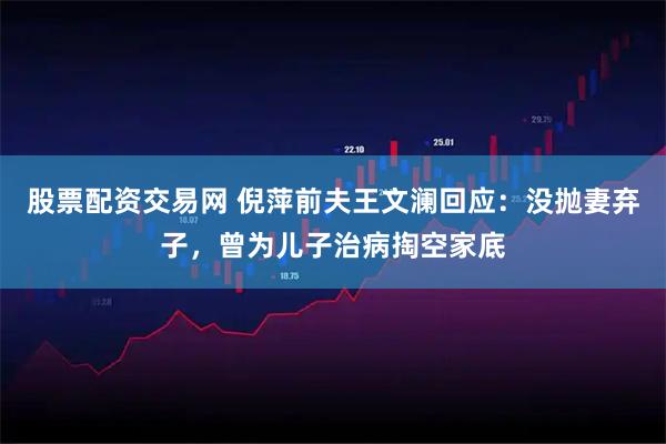 股票配资交易网 倪萍前夫王文澜回应：没抛妻弃子，曾为儿子治病掏空家底