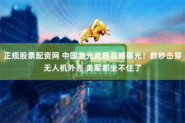 正规股票配资网 中国激光武器震撼曝光！数秒击穿无人机外壳 美军都坐不住了