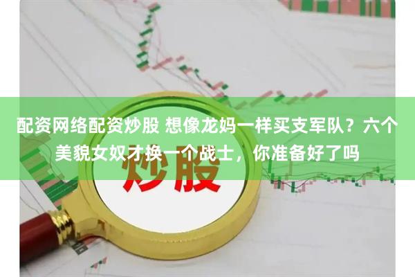 配资网络配资炒股 想像龙妈一样买支军队？六个美貌女奴才换一个战士，你准备好了吗