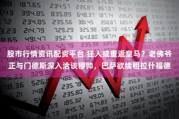 股市行情资讯配资平台 狂人或重返皇马？老佛爷正与门德斯深入洽谈穆帅，巴萨欲续租拉什福德