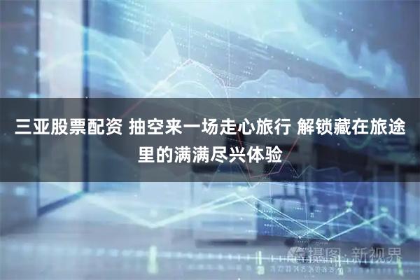 三亚股票配资 抽空来一场走心旅行 解锁藏在旅途里的满满尽兴体验
