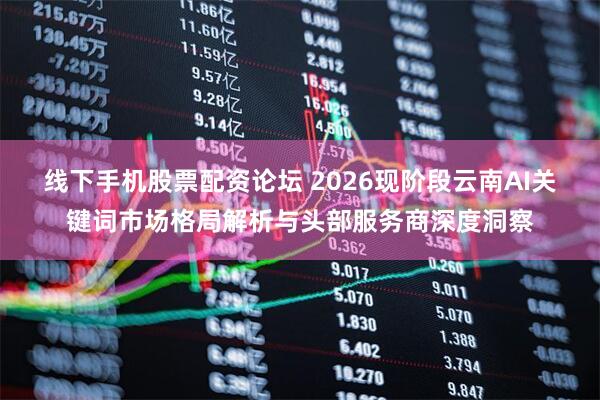 线下手机股票配资论坛 2026现阶段云南AI关键词市场格局解析与头部服务商深度洞察