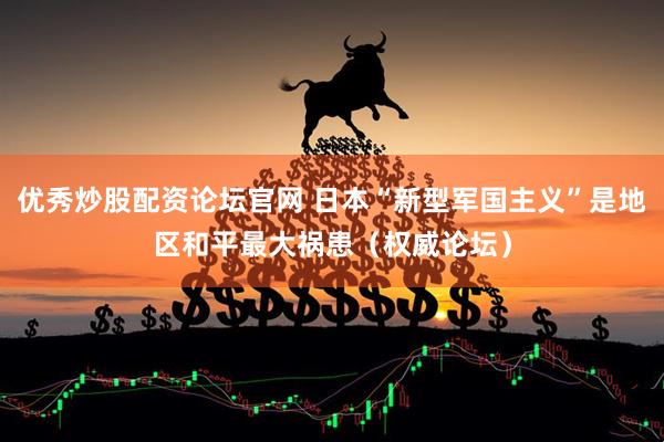 优秀炒股配资论坛官网 日本“新型军国主义”是地区和平最大祸患（权威论坛）
