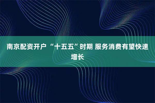 南京配资开户 “十五五”时期 服务消费有望快速增长