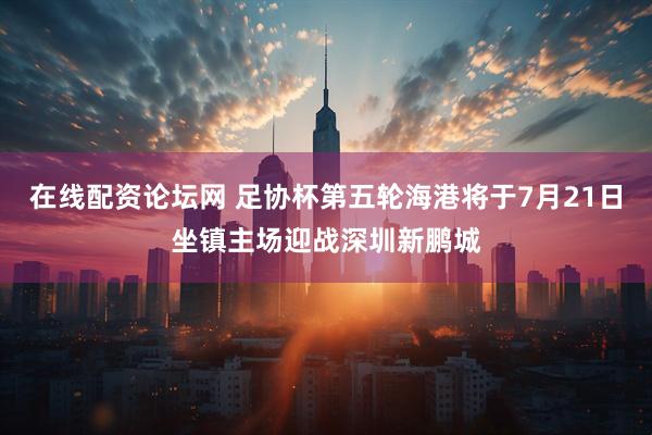 在线配资论坛网 足协杯第五轮海港将于7月21日坐镇主场迎战深圳新鹏城