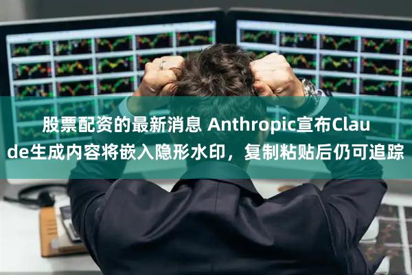 股票配资的最新消息 Anthropic宣布Claude生成内容将嵌入隐形水印，复制粘贴后仍可追踪