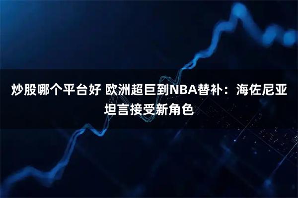 炒股哪个平台好 欧洲超巨到NBA替补：海佐尼亚坦言接受新角色