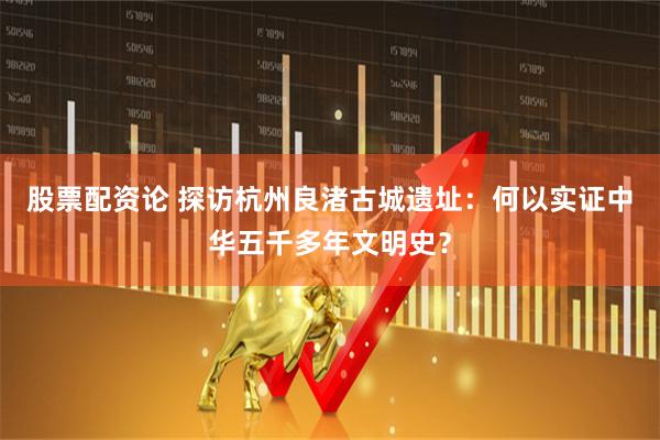 股票配资论 探访杭州良渚古城遗址：何以实证中华五千多年文明史？